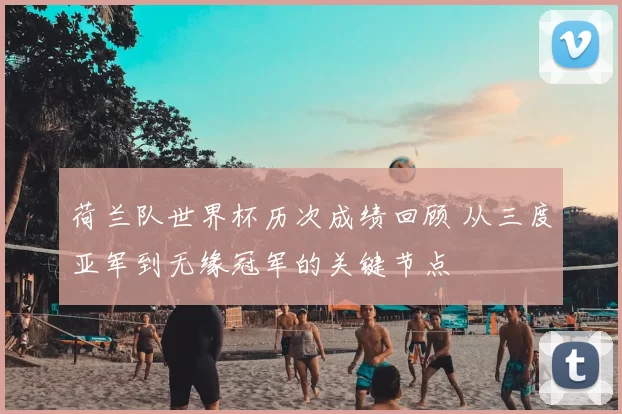 荷兰队世界杯历次成绩回顾 从三度亚军到无缘冠军的关键节点