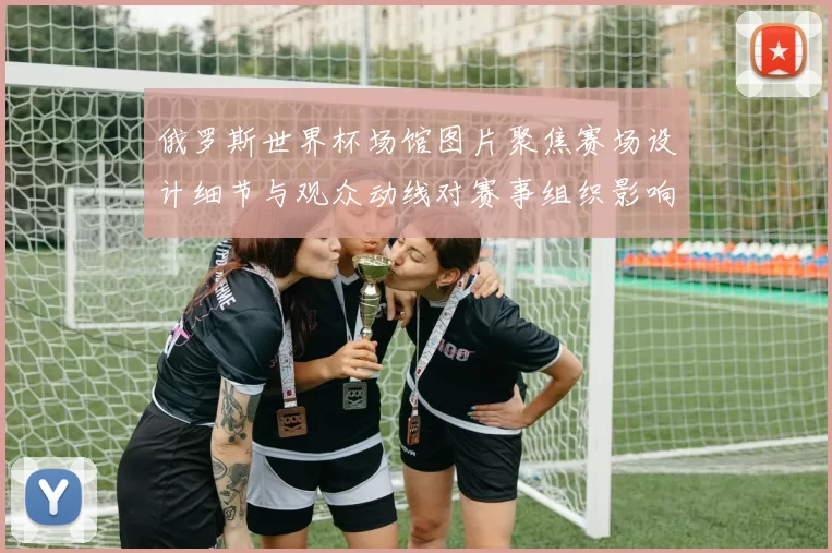 俄罗斯世界杯场馆图片聚焦赛场设计细节与观众动线对赛事组织影响