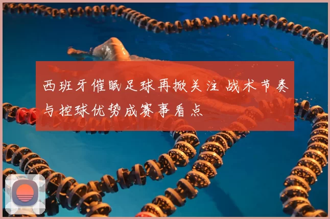 西班牙催眠足球再掀关注 战术节奏与控球优势成赛事看点