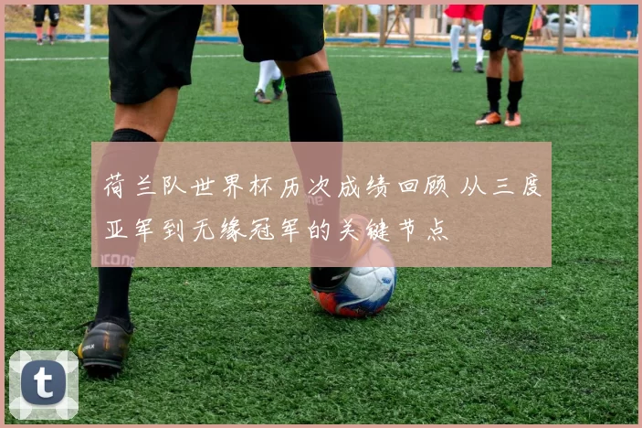 荷兰队世界杯历次成绩回顾 从三度亚军到无缘冠军的关键节点