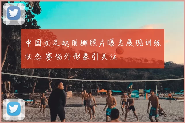 中国女足赵丽娜照片曝光展现训练状态 赛场外形象引关注