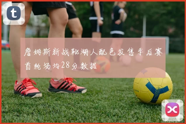 詹姆斯新战靴湖人配色发售季后赛首轮场均28分数据