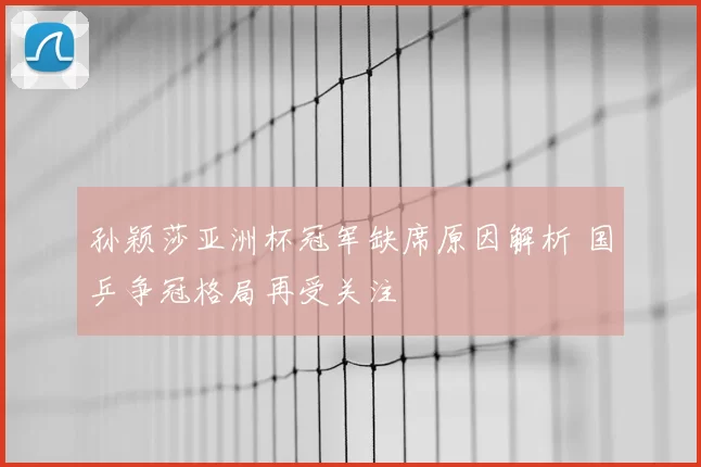 孙颖莎亚洲杯冠军缺席原因解析 国乒争冠格局再受关注
