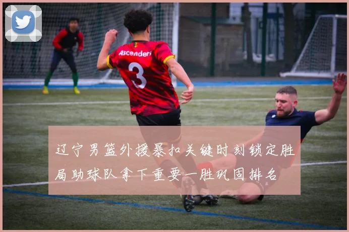 辽宁男篮外援暴扣关键时刻锁定胜局助球队拿下重要一胜巩固排名