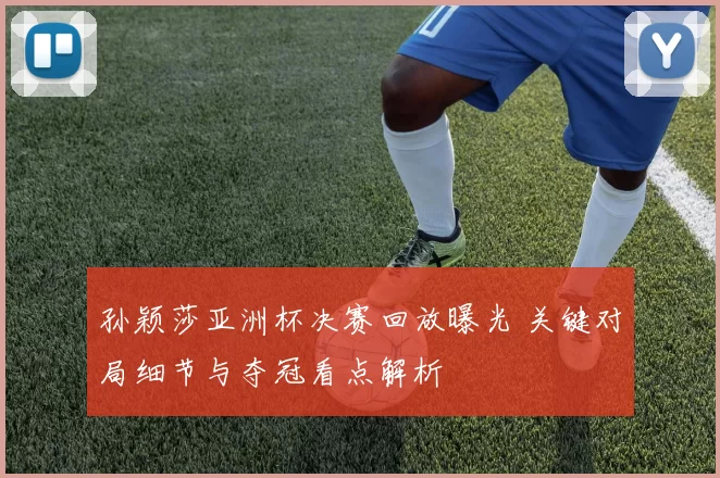 孙颖莎亚洲杯决赛回放曝光 关键对局细节与夺冠看点解析