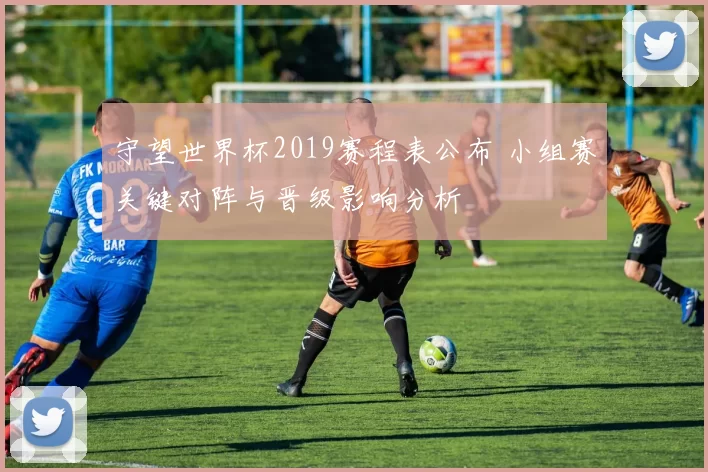 守望世界杯2019赛程表公布 小组赛关键对阵与晋级影响分析