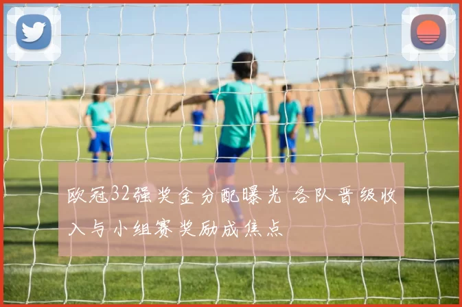 欧冠32强奖金分配曝光 各队晋级收入与小组赛奖励成焦点