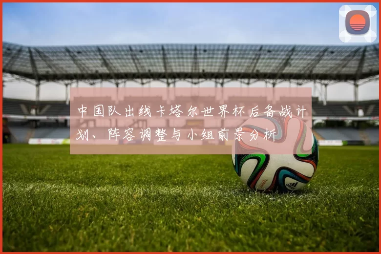 中国队出线卡塔尔世界杯后备战计划、阵容调整与小组前景分析