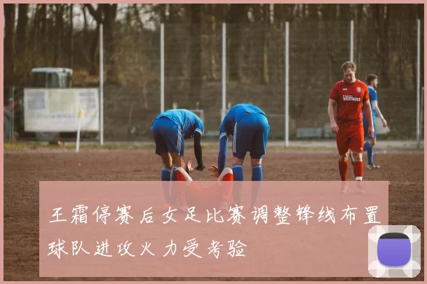 王霜停赛后女足比赛调整锋线布置球队进攻火力受考验