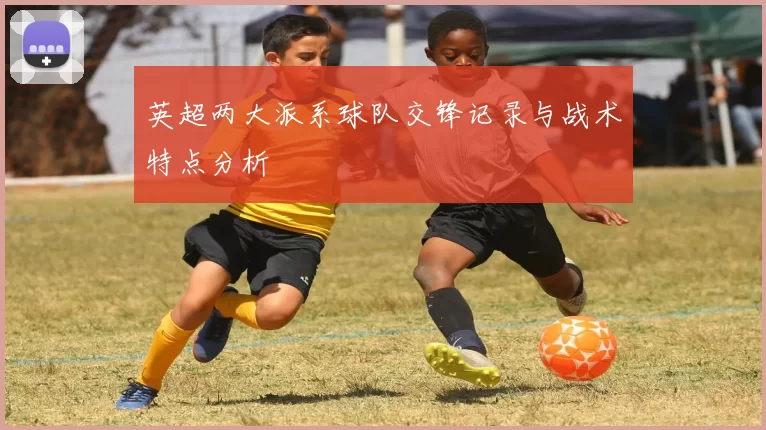 英超两大派系球队交锋记录与战术特点分析