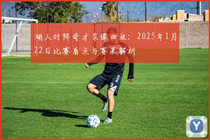 湖人对阵奇才录像回放：2025年1月22日比赛看点与赛果解析
