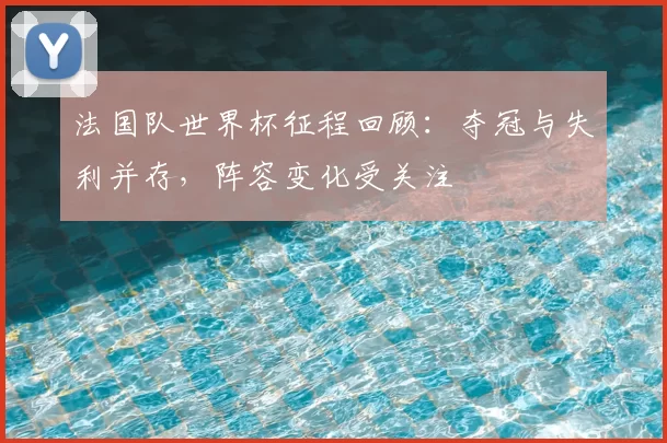 法国队世界杯征程回顾：夺冠与失利并存，阵容变化受关注