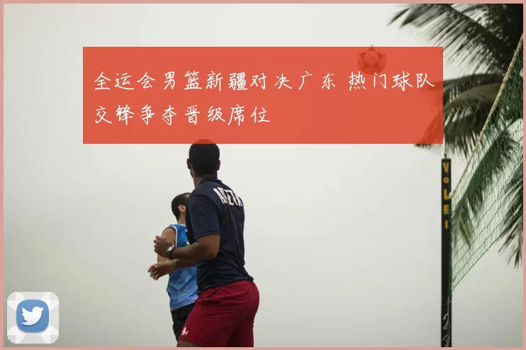全运会男篮新疆对决广东 热门球队交锋争夺晋级席位