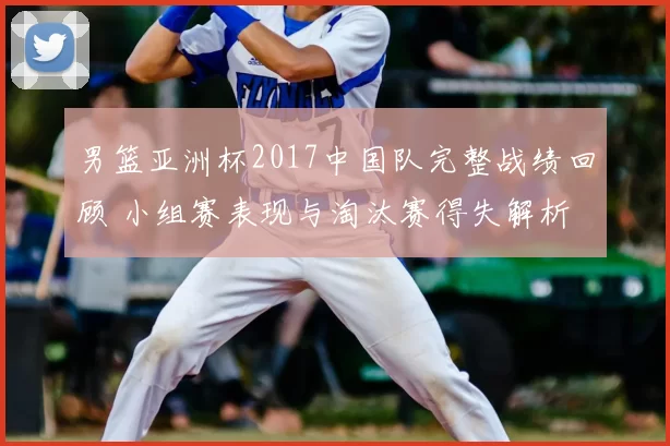 男篮亚洲杯2017中国队完整战绩回顾 小组赛表现与淘汰赛得失解析