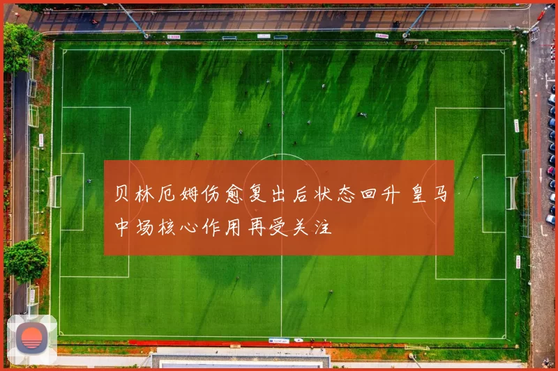 贝林厄姆伤愈复出后状态回升 皇马中场核心作用再受关注