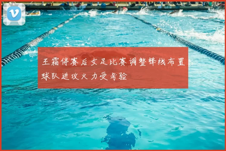 王霜停赛后女足比赛调整锋线布置球队进攻火力受考验