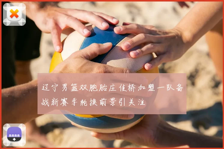 辽宁男篮双胞胎庄佳桥加盟一队备战新赛季轮换前景引关注