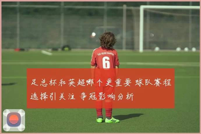 足总杯和英超哪个更重要 球队赛程选择引关注 争冠影响分析