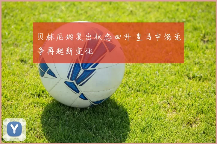 贝林厄姆复出状态回升 皇马中场竞争再起新变化