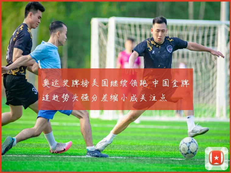 奥运奖牌榜美国继续领跑 中国金牌追赶势头强分差缩小成关注点