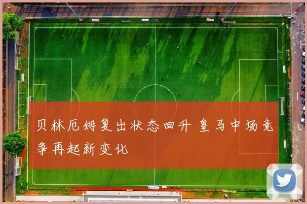贝林厄姆复出状态回升 皇马中场竞争再起新变化