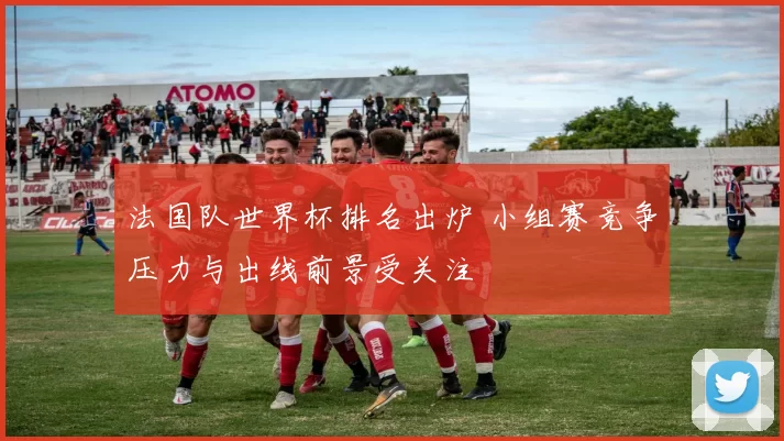 法国队世界杯排名出炉 小组赛竞争压力与出线前景受关注