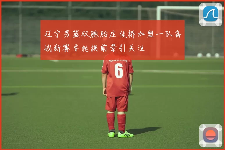 辽宁男篮双胞胎庄佳桥加盟一队备战新赛季轮换前景引关注