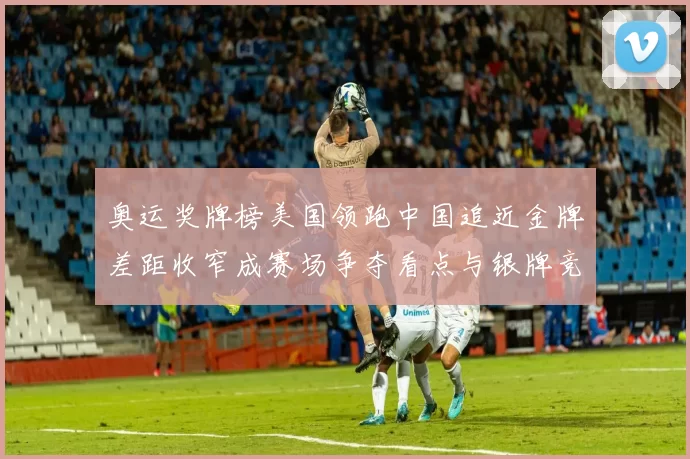 奥运奖牌榜美国领跑中国追近金牌差距收窄成赛场争夺看点与银牌竞争