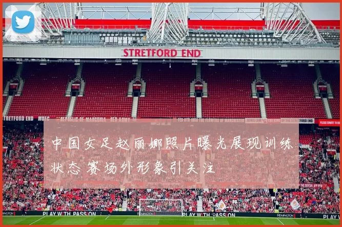 中国女足赵丽娜照片曝光展现训练状态 赛场外形象引关注