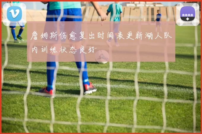 詹姆斯伤愈复出时间表更新湖人队内训练状态良好