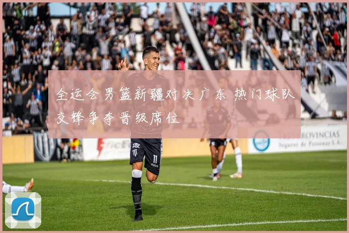 全运会男篮新疆对决广东 热门球队交锋争夺晋级席位