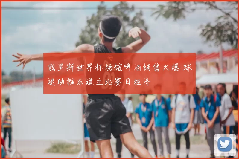 俄罗斯世界杯场馆啤酒销售火爆 球迷助推东道主比赛日经济